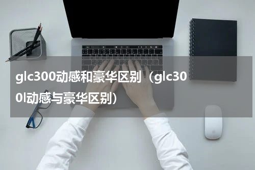 glc300动感和豪华区别（glc300l动感与豪华区别）