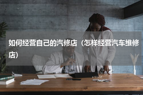 如何经营自己的汽修店（怎样经营汽车维修店）