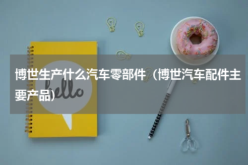 博世生产什么汽车零部件（博世汽车配件主要产品）