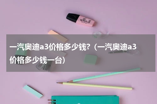 一汽奥迪a3价格多少钱?（一汽奥迪a3价格多少钱一台）