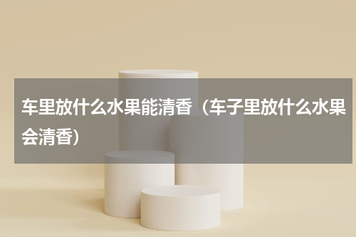 车里放什么水果能清香（车子里放什么水果会清香）
