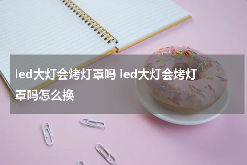 led大灯会烤灯罩吗 led大灯会烤灯罩吗怎么换
