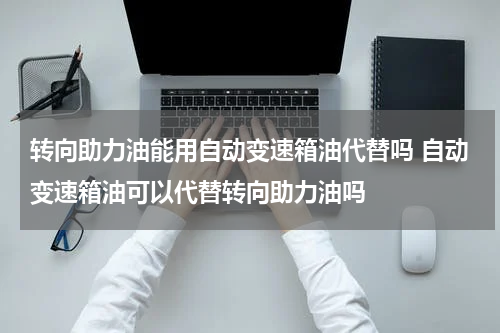 转向助力油能用自动变速箱油代替吗 自动变速箱油可以代替转向助力油吗
