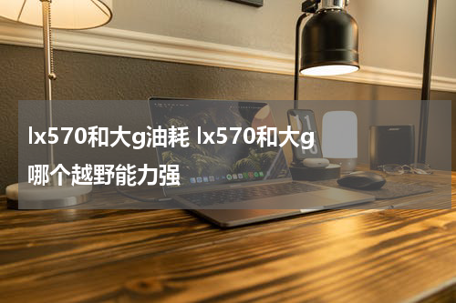 lx570和大g油耗 lx570和大g哪个越野能力强