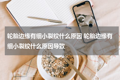 轮胎边缘有细小裂纹什么原因 轮胎边缘有细小裂纹什么原因导致