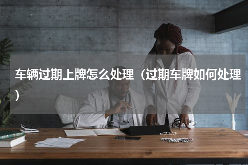 车辆过期上牌怎么处理（过期车牌如何处理）