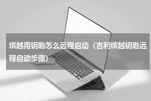 缤越用钥匙怎么远程启动（吉利缤越钥匙远程启动步骤）