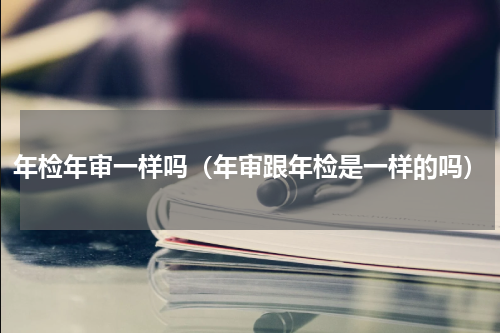 年检年审一样吗（年审跟年检是一样的吗）