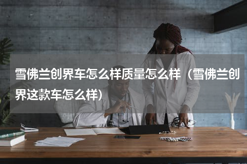 雪佛兰创界车怎么样质量怎么样（雪佛兰创界这款车怎么样）