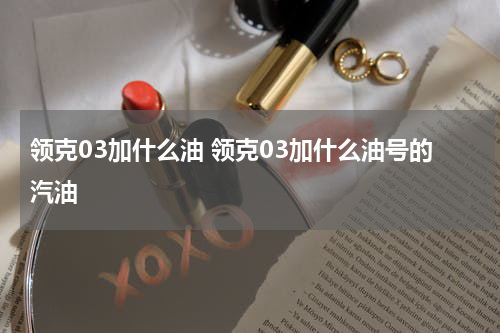 领克03加什么油 领克03加什么油号的汽油