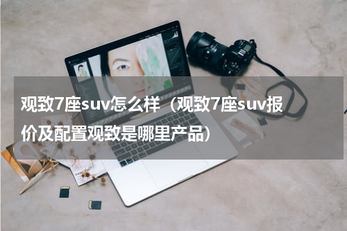 观致7座suv怎么样（观致7座suv报价及配置观致是哪里产品）