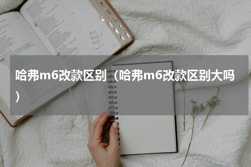哈弗m6改款区别(哈弗m6改款区别大吗)
