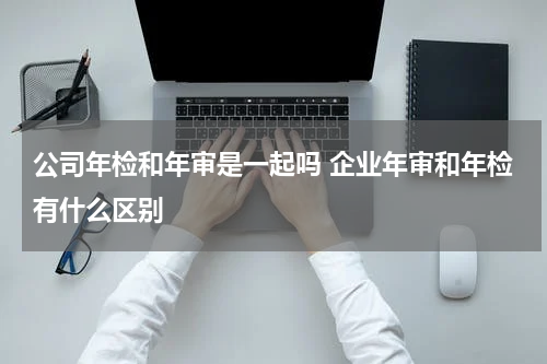 公司年检和年审是一起吗 企业年审和年检有什么区别
