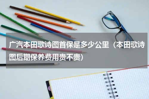 广汽本田歌诗图首保是多少公里（本田歌诗图后期保养费用贵不贵）