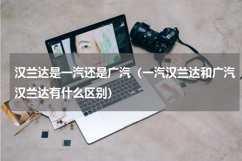 汉兰达是一汽还是广汽（一汽汉兰达和广汽汉兰达有什么区别）