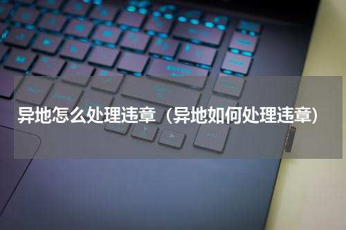 异地怎么处理违章（异地如何处理违章）