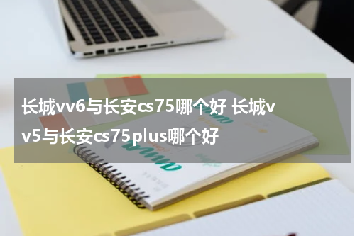 长城vv6与长安cs75哪个好 长城vv5与长安cs75plus哪个好