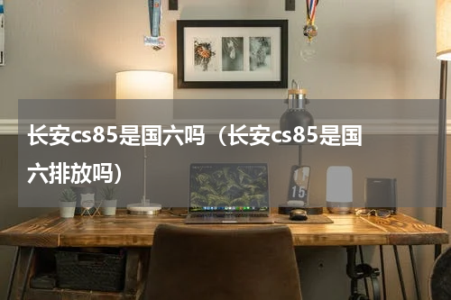 长安cs85是国六吗（长安cs85是国六排放吗）