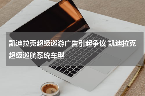 凯迪拉克超级巡游广告引起争议 凯迪拉克超级巡航系统车型