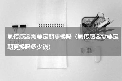 氧传感器需要定期更换吗（氧传感器需要定期更换吗多少钱）