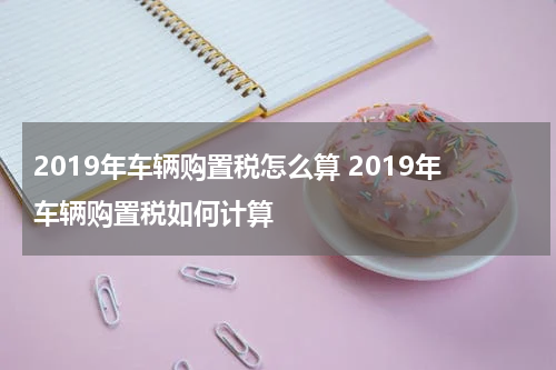 2019年车辆购置税怎么算 2019年车辆购置税如何计算