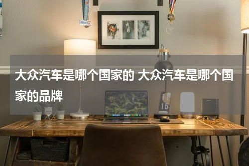 大众汽车是哪个国家的 大众汽车是哪个国家的品牌