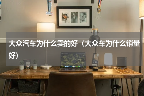 大众汽车为什么卖的好（大众车为什么销量好）