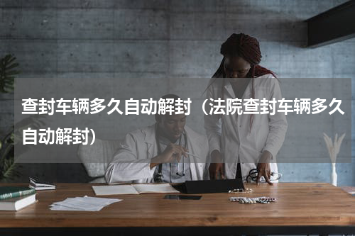 查封车辆多久自动解封（法院查封车辆多久自动解封）