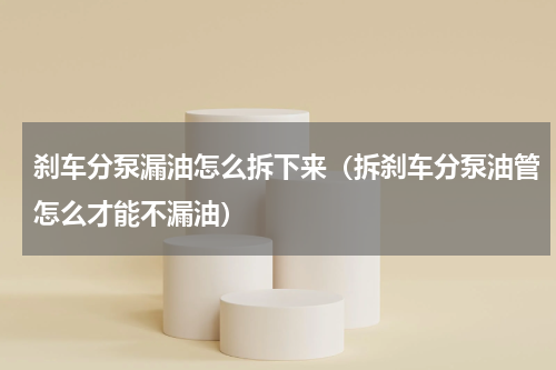 刹车分泵漏油怎么拆下来（拆刹车分泵油管怎么才能不漏油）