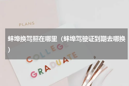蚌埠换驾照在哪里（蚌埠驾驶证到期去哪换）