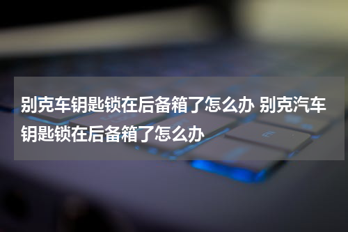 别克车钥匙锁在后备箱了怎么办 别克汽车钥匙锁在后备箱了怎么办