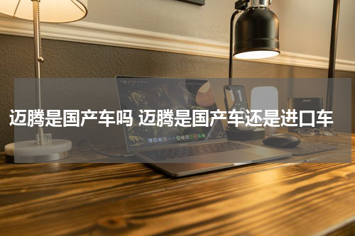 迈腾是国产车吗 迈腾是国产车还是进口车