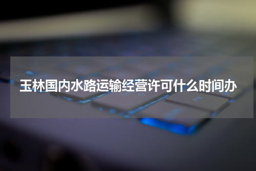 玉林国内水路运输经营许可什么时间办