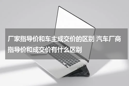 厂家指导价和车主成交价的区别 汽车厂商指导价和成交价有什么区别