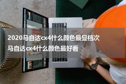 2020马自达cx4什么颜色最显档次 马自达cx4什么颜色最好看