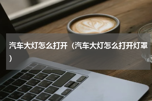 汽车大灯怎么打开（汽车大灯怎么打开灯罩）