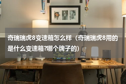 奇瑞瑞虎8变速箱怎么样（奇瑞瑞虎8用的是什么变速箱?哪个牌子的）