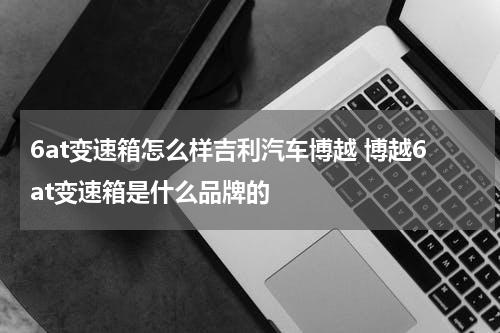 6at变速箱怎么样吉利汽车博越 博越6at变速箱是什么品牌的