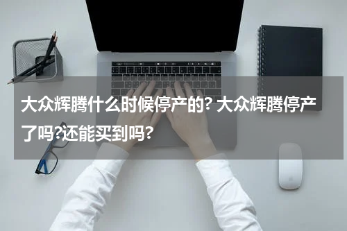 大众辉腾什么时候停产的? 大众辉腾停产了吗?还能买到吗?