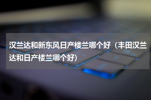汉兰达和新东风日产楼兰哪个好（丰田汉兰达和日产楼兰哪个好）