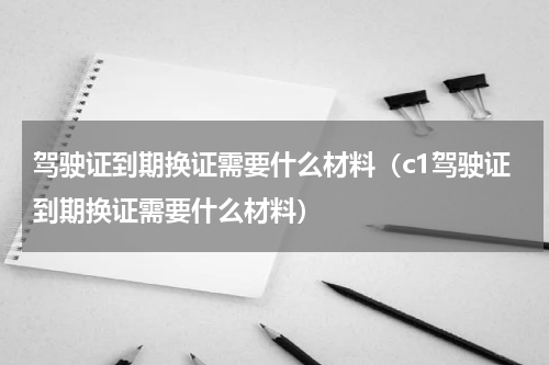 驾驶证到期换证需要什么材料（c1驾驶证到期换证需要什么材料）