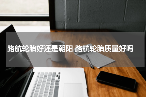 路航轮胎好还是朝阳 路航轮胎质量好吗