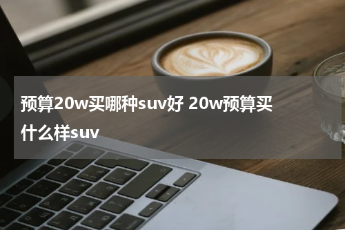 预算20w买哪种suv好 20w预算买什么样suv