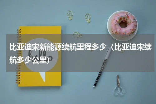 比亚迪宋新能源续航里程多少（比亚迪宋续航多少公里）