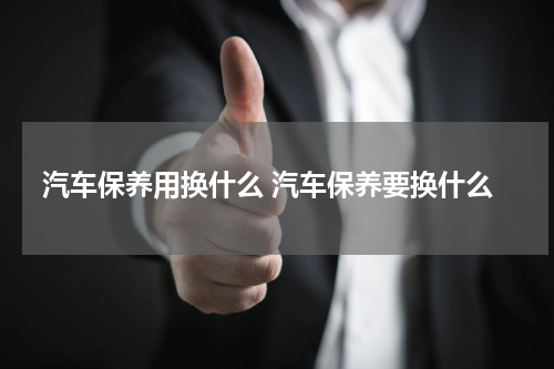 汽车保养用换什么 汽车保养要换什么