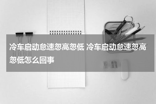 冷车启动怠速忽高忽低 冷车启动怠速忽高忽低怎么回事
