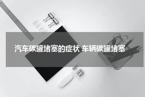 汽车碳罐堵塞的症状 车辆碳罐堵塞