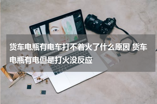 货车电瓶有电车打不着火了什么原因 货车电瓶有电但是打火没反应
