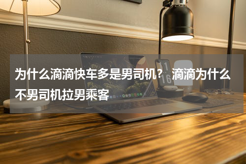 为什么滴滴快车多是男司机？ 滴滴为什么不男司机拉男乘客