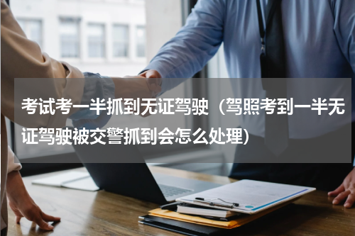 考试考一半抓到无证驾驶(驾照考到一半无证驾驶被交警抓到会怎么处理)